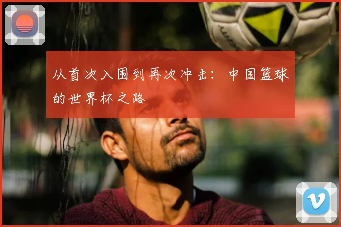 从首次入围到再次冲击：中国篮球的世界杯之路