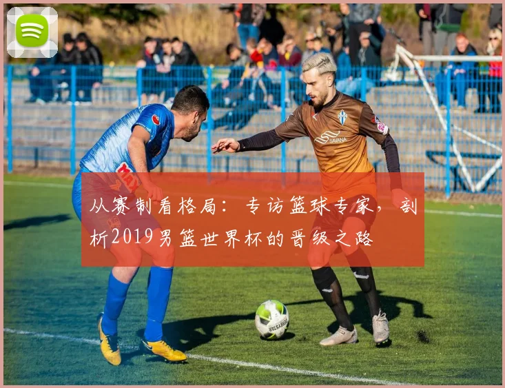 从赛制看格局：专访篮球专家，剖析2019男篮世界杯的晋级之路