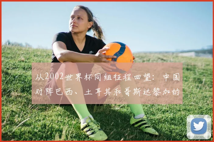 从2002世界杯同组征程回望：中国对阵巴西、土耳其和哥斯达黎加的故事