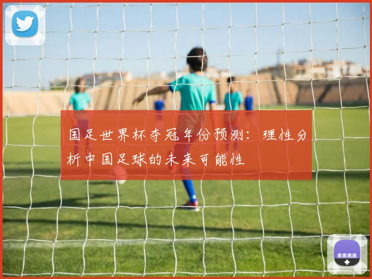 国足世界杯夺冠年份预测：理性分析中国足球的未来可能性