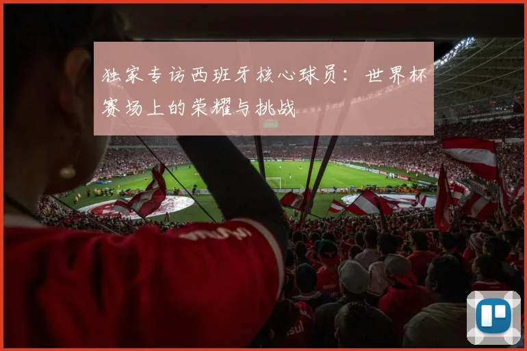 独家专访西班牙核心球员：世界杯赛场上的荣耀与挑战